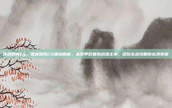 逆战坦克cg,逆战坦克CG震撼解析,从装甲巨兽到战场主宰,这份实战攻略你必须掌握