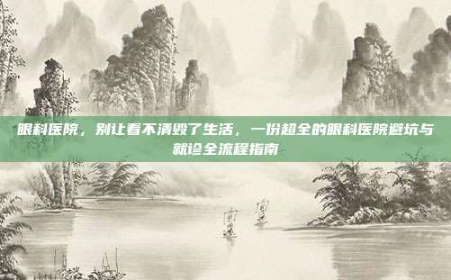 眼科医院,别让看不清毁了生活,一份超全的眼科医院避坑与就诊全流程指南