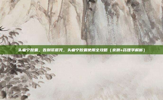 头痛宁胶囊,告别紧箍咒,头痛宁胶囊使用全攻略(亲测+药理学解析)
