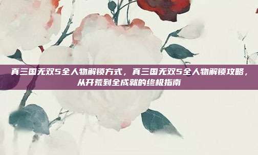 真三国无双5全人物解锁方式,真三国无双5全人物解锁攻略,从开荒到全成就的终极指南