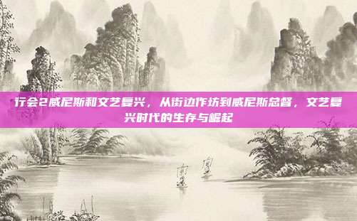 行会2威尼斯和文艺复兴,从街边作坊到威尼斯总督,文艺复兴时代的生存与崛起