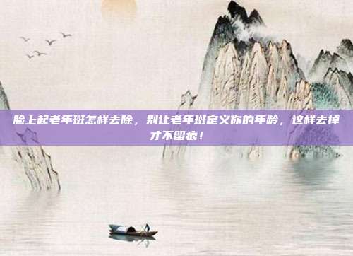 脸上起老年斑怎样去除，别让老年斑定义你的年龄，这样去掉才不留痕！