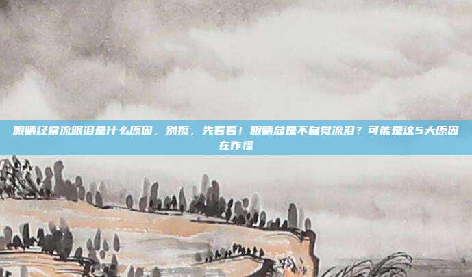 眼睛经常流眼泪是什么原因,别擦,先看看!眼睛总是不自觉流泪?可能是这5大原因在作怪