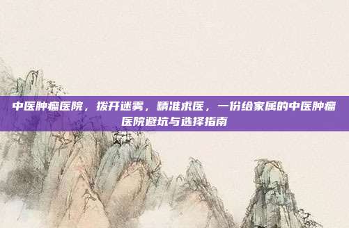中医肿瘤医院,拨开迷雾,精准求医,一份给家属的中医肿瘤医院避坑与选择指南