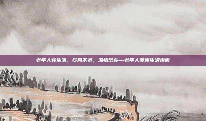 老年人牲生活,岁月不老,温情常在—老年人健康生活指南