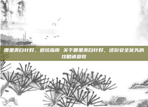 哪里美白针好,避坑指南 关于哪里美白针好,这份安全优先的攻略请查收