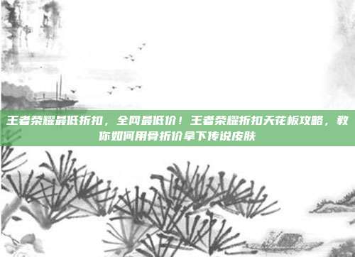 王者荣耀最低折扣,全网最低价!王者荣耀折扣天花板攻略,教你如何用骨折价拿下传说皮肤