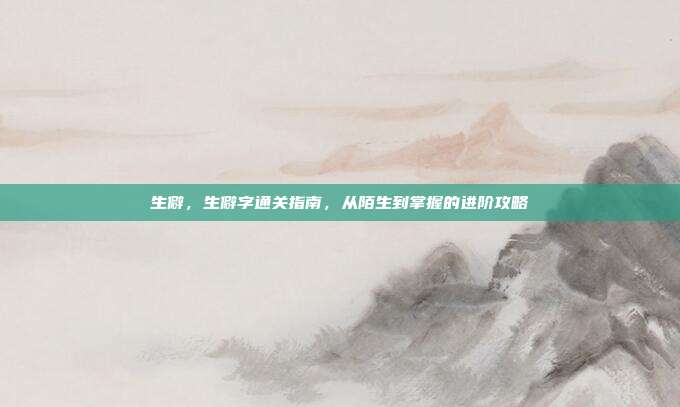 生僻,生僻字通关指南,从陌生到掌握的进阶攻略