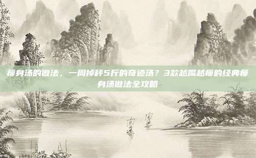 瘦身汤的做法,一周掉秤5斤的奇迹汤?3款越喝越瘦的经典瘦身汤做法全攻略