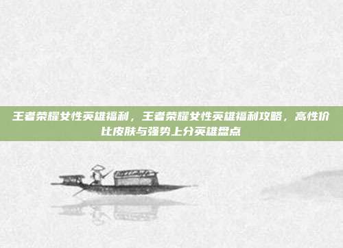 王者荣耀女性英雄福利,王者荣耀女性英雄福利攻略,高性价比皮肤与强势上分英雄盘点