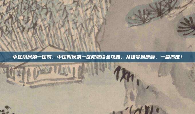 中医附属第一医院,中医附属第一医院就诊全攻略,从挂号到康复,一篇搞定!