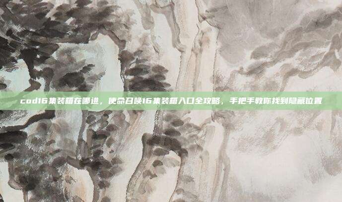 cod16集装箱在哪进,使命召唤16集装箱入口全攻略,手把手教你找到隐藏位置