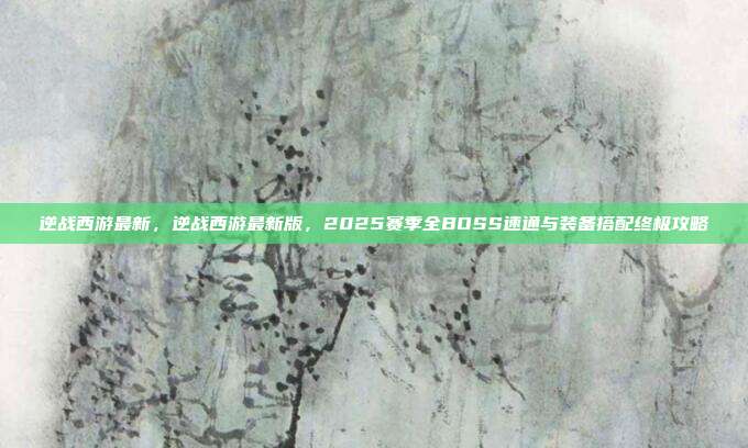 逆战西游最新,逆战西游最新版,2025赛季全BOSS速通与装备搭配终极攻略