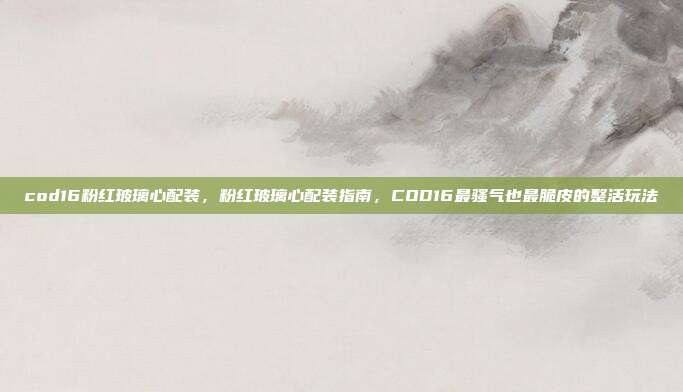 cod16粉红玻璃心配装，粉红玻璃心配装指南，COD16最骚气也最脆皮的整活玩法