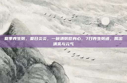 夏季养生粥,夏日炎炎,一碗清粥慰身心,7日养生粥谱,喝出清爽与元气