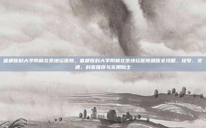 首都医科大学附属北京地坛医院,首都医科大学附属北京地坛医院就医全攻略,挂号、交通、科室推荐与实用贴士