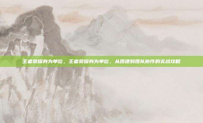 王者荣耀身为单位，王者荣耀身为单位，从团建到团队协作的实战攻略