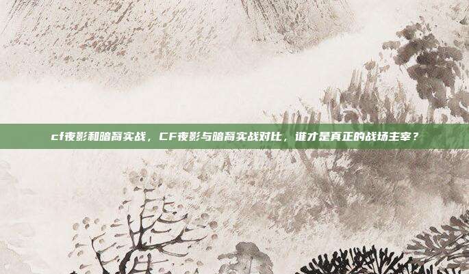 cf夜影和暗裔实战，CF夜影与暗裔实战对比，谁才是真正的战场主宰？
