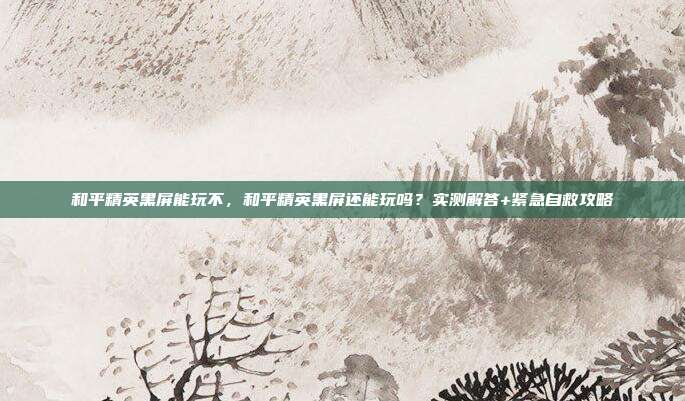 和平精英黑屏能玩不,和平精英黑屏还能玩吗?实测解答+紧急自救攻略