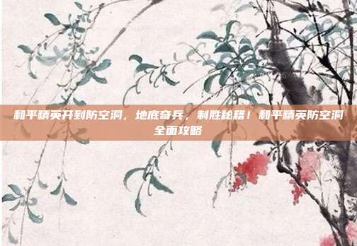 和平精英开到防空洞,地底奇兵,制胜秘籍!和平精英防空洞全面攻略