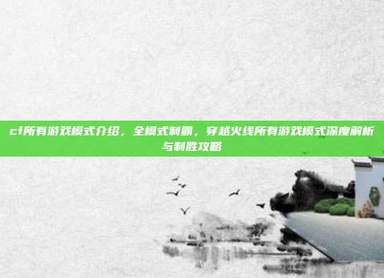 cf所有游戏模式介绍，全模式制霸，穿越火线所有游戏模式深度解析与制胜攻略