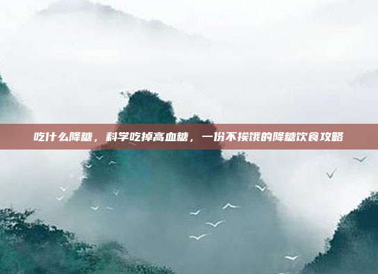 吃什么降糖,科学吃掉高血糖,一份不挨饿的降糖饮食攻略