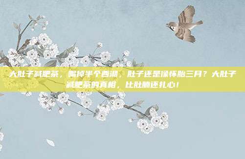大肚子减肥茶,喝掉半个西湖,肚子还是像怀胎三月?大肚子减肥茶的真相,比肚腩还扎心!