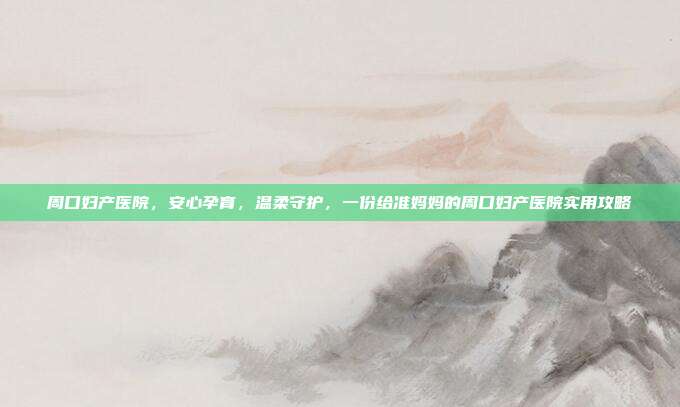 周口妇产医院,安心孕育,温柔守护,一份给准妈妈的周口妇产医院实用攻略