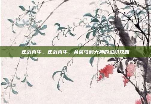 逆战真牛,逆战真牛,从菜鸟到大神的进阶攻略