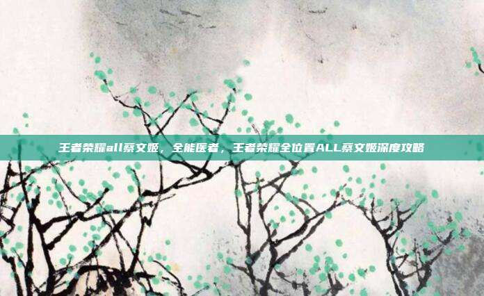 王者荣耀all蔡文姬，全能医者，王者荣耀全位置ALL蔡文姬深度攻略