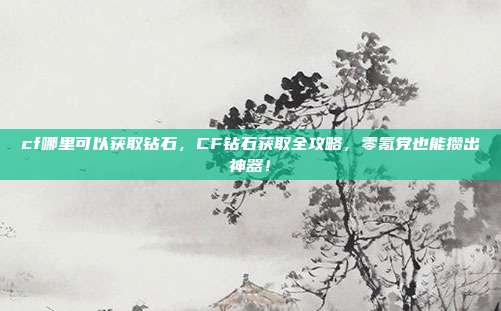 cf哪里可以获取钻石,CF钻石获取全攻略,零氪党也能攒出神器!