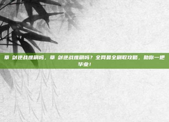 草薙剑逆战难刷吗,草薙剑逆战难刷吗?全网最全刷取攻略,助你一把毕业!
