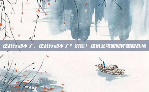 逆战行动不了，逆战行动不了？别慌！这份全攻略助你重回战场