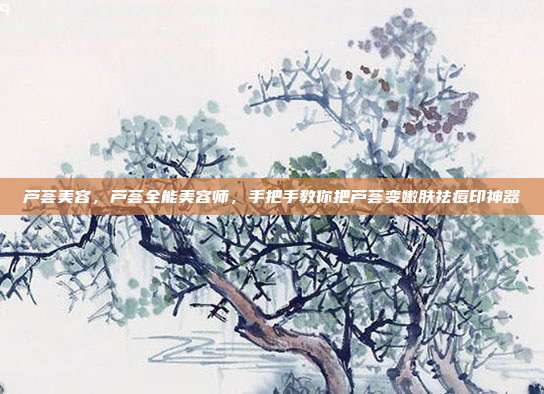 芦荟美容，芦荟全能美容师，手把手教你把芦荟变嫩肤祛痘印神器