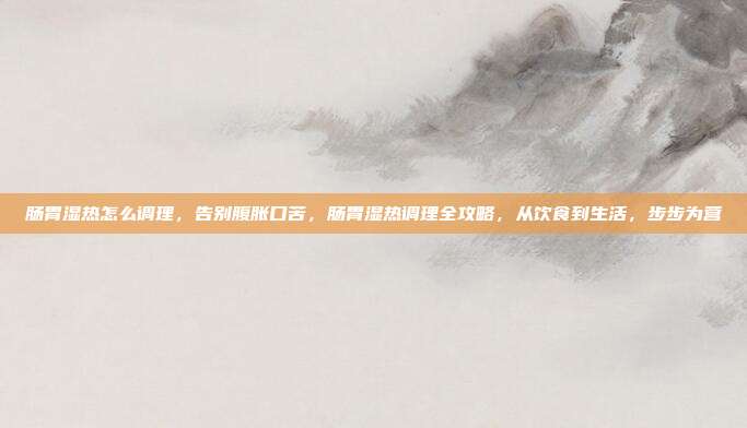 肠胃湿热怎么调理,告别腹胀口苦,肠胃湿热调理全攻略,从饮食到生活,步步为营