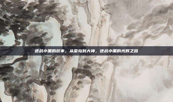 逆战小黑的故事,从菜鸟到大神,逆战小黑的光辉之路