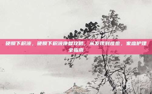 硬膜下积液,硬膜下积液康复攻略,从发现到痊愈,家庭护理全指南