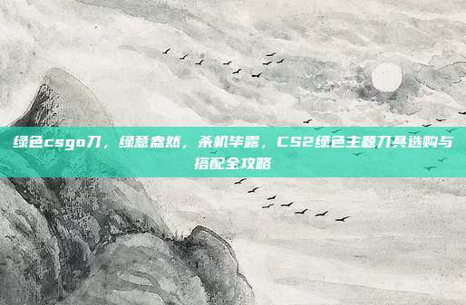 绿色csgo刀,绿意盎然,杀机毕露,CS2绿色主题刀具选购与搭配全攻略
