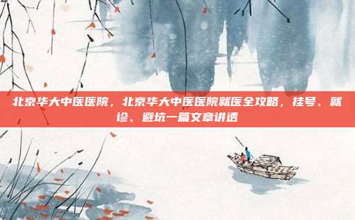 北京华大中医医院,北京华大中医医院就医全攻略,挂号、就诊、避坑一篇文章讲透