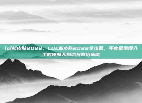 lol新皮肤2022,LOL新皮肤2022全攻略,年度最值得入手的皮肤大盘点与避坑指南