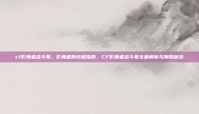 cf影舞者战斗服,影舞者的终极指南,CF影舞者战斗服全面解析与制胜秘诀