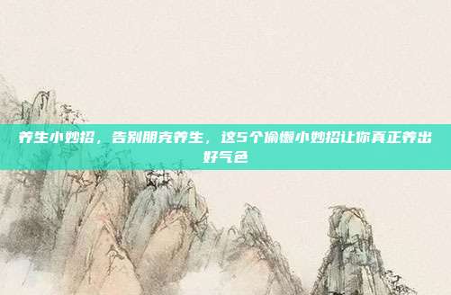 养生小妙招,告别朋克养生,这5个偷懒小妙招让你真正养出好气色