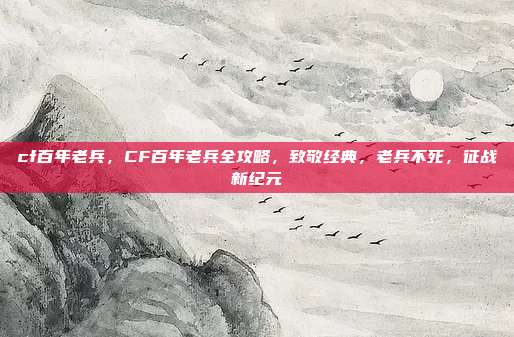 cf百年老兵,CF百年老兵全攻略,致敬经典,老兵不死,征战新纪元