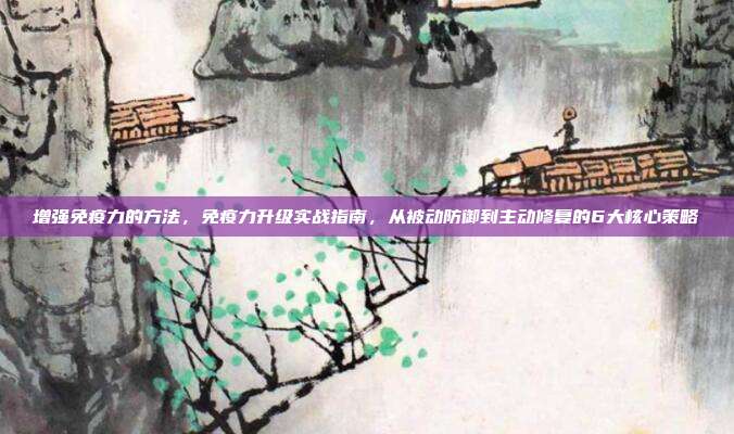 增强免疫力的方法,免疫力升级实战指南,从被动防御到主动修复的6大核心策略