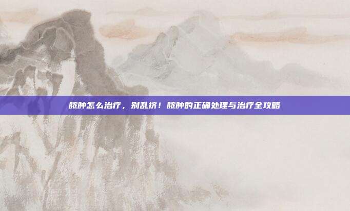 脓肿怎么治疗,别乱挤!脓肿的正确处理与治疗全攻略