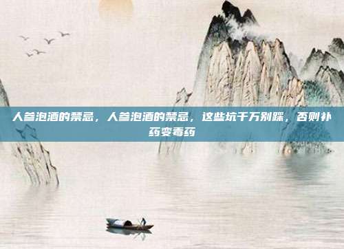 人参泡酒的禁忌,人参泡酒的禁忌,这些坑千万别踩,否则补药变毒药