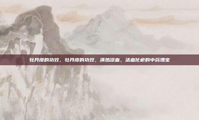 牡丹皮的功效,牡丹皮的功效,清热凉血,活血化瘀的中药瑰宝