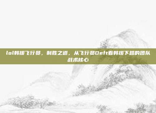 lol韩援飞行员,制胜之道,从飞行员Deft看韩援下路的团队战术核心