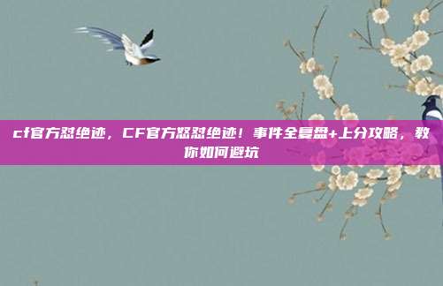 cf官方怼绝迹,CF官方怒怼绝迹!事件全复盘+上分攻略,教你如何避坑