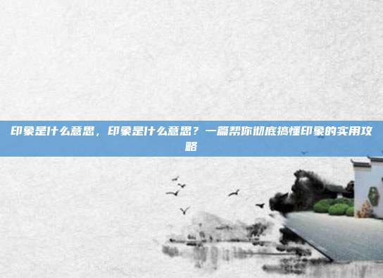 印象是什么意思，印象是什么意思？一篇帮你彻底搞懂印象的实用攻略